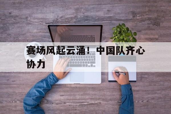 IM体育App下载-赛场风起云涌!中国队齐心协力的简单介绍